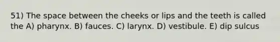 51) The space between the cheeks or lips and the teeth is called the A) pharynx. B) fauces. C) larynx. D) vestibule. E) dip sulcus