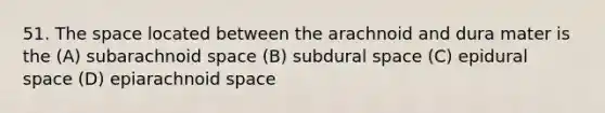 51. The space located between the arachnoid and dura mater is the (A) subarachnoid space (B) subdural space (C) epidural space (D) epiarachnoid space