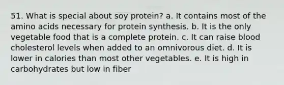 51. What is special about soy protein? a. It contains most of the amino acids necessary for protein synthesis. b. It is the only vegetable food that is a complete protein. c. It can raise blood cholesterol levels when added to an omnivorous diet. d. It is lower in calories than most other vegetables. e. It is high in carbohydrates but low in fiber