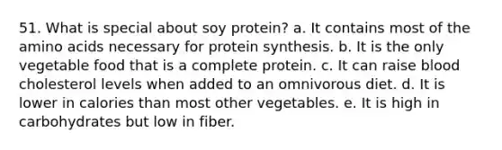 51. What is special about soy protein? a. It contains most of the amino acids necessary for protein synthesis. b. It is the only vegetable food that is a complete protein. c. It can raise blood cholesterol levels when added to an omnivorous diet. d. It is lower in calories than most other vegetables. e. It is high in carbohydrates but low in fiber.