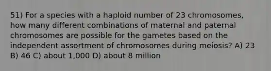 51) For a species with a haploid number of 23 chromosomes, how many different combinations of maternal and paternal chromosomes are possible for the gametes based on the independent assortment of chromosomes during meiosis? A) 23 B) 46 C) about 1,000 D) about 8 million