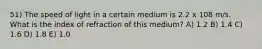 51) The speed of light in a certain medium is 2.2 x 108 m/s. What is the index of refraction of this medium? A) 1.2 B) 1.4 C) 1.6 D) 1.8 E) 1.0