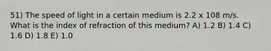 51) The speed of light in a certain medium is 2.2 x 108 m/s. What is the index of refraction of this medium? A) 1.2 B) 1.4 C) 1.6 D) 1.8 E) 1.0