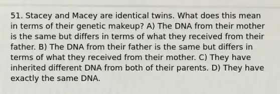 51. Stacey and Macey are identical twins. What does this mean in terms of their genetic makeup? A) The DNA from their mother is the same but differs in terms of what they received from their father. B) The DNA from their father is the same but differs in terms of what they received from their mother. C) They have inherited different DNA from both of their parents. D) They have exactly the same DNA.