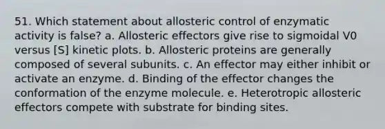 51. Which statement about allosteric control of enzymatic activity is false? a. Allosteric effectors give rise to sigmoidal V0 versus [S] kinetic plots. b. Allosteric proteins are generally composed of several subunits. c. An effector may either inhibit or activate an enzyme. d. Binding of the effector changes the conformation of the enzyme molecule. e. Heterotropic allosteric effectors compete with substrate for binding sites.