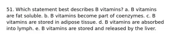 51. Which statement best describes B vitamins? a. B vitamins are fat soluble. b. B vitamins become part of coenzymes. c. B vitamins are stored in adipose tissue. d. B vitamins are absorbed into lymph. e. B vitamins are stored and released by the liver.