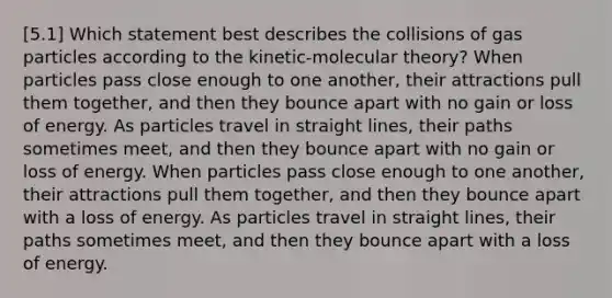 [5.1] Which statement best describes the collisions of gas particles according to the kinetic-molecular theory? When particles pass close enough to one another, their attractions pull them together, and then they bounce apart with no gain or loss of energy. As particles travel in straight lines, their paths sometimes meet, and then they bounce apart with no gain or loss of energy. When particles pass close enough to one another, their attractions pull them together, and then they bounce apart with a loss of energy. As particles travel in straight lines, their paths sometimes meet, and then they bounce apart with a loss of energy.