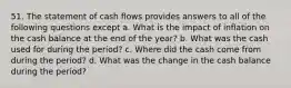 51. The statement of cash flows provides answers to all of the following questions except a. What is the impact of inflation on the cash balance at the end of the year? b. What was the cash used for during the period? c. Where did the cash come from during the period? d. What was the change in the cash balance during the period?