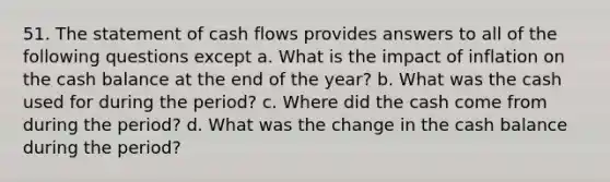 51. The statement of cash flows provides answers to all of the following questions except a. What is the impact of inflation on the cash balance at the end of the year? b. What was the cash used for during the period? c. Where did the cash come from during the period? d. What was the change in the cash balance during the period?