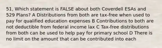 51, Which statement is FALSE about both Coverdell ESAs and 529 Plans? A Distributions from both are tax-free when used to pay for qualified education expenses B Contributions to both are not deductible from federal income lax C Tax-free distributions from both can be used to help pay for primary school D There is no limit on the amount that can be contributed into each