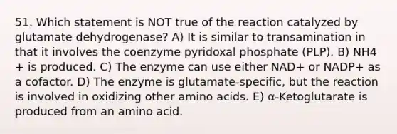 51. Which statement is NOT true of the reaction catalyzed by glutamate dehydrogenase? A) It is similar to transamination in that it involves the coenzyme pyridoxal phosphate (PLP). B) NH4 + is produced. C) The enzyme can use either NAD+ or NADP+ as a cofactor. D) The enzyme is glutamate-specific, but the reaction is involved in oxidizing other <a href='https://www.questionai.com/knowledge/k9gb720LCl-amino-acids' class='anchor-knowledge'>amino acids</a>. E) α-Ketoglutarate is produced from an amino acid.