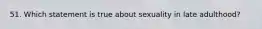 51. Which statement is true about sexuality in late adulthood?