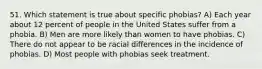 51. Which statement is true about specific phobias? A) Each year about 12 percent of people in the United States suffer from a phobia. B) Men are more likely than women to have phobias. C) There do not appear to be racial differences in the incidence of phobias. D) Most people with phobias seek treatment.