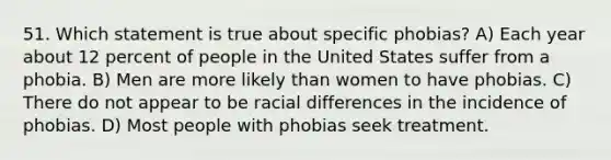 51. Which statement is true about specific phobias? A) Each year about 12 percent of people in the United States suffer from a phobia. B) Men are more likely than women to have phobias. C) There do not appear to be racial differences in the incidence of phobias. D) Most people with phobias seek treatment.