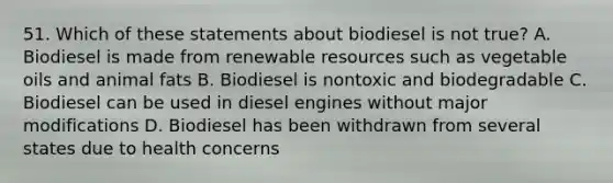 51. Which of these statements about biodiesel is not true? A. Biodiesel is made from renewable resources such as vegetable oils and animal fats B. Biodiesel is nontoxic and biodegradable C. Biodiesel can be used in diesel engines without major modifications D. Biodiesel has been withdrawn from several states due to health concerns