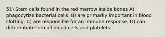 51) Stem cells found in the red marrow inside bones A) phagocytize bacterial cells. B) are primarily important in blood clotting. C) are responsible for an immune response. D) can differentiate into all blood cells and platelets.