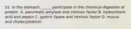 51. In the stomach, _____ participate in the chemical digestion of protein. A. pancreatic amylase and intrinsic factor B. hydrochloric acid and pepsin C. gastric lipase and intrinsic factor D. mucus and cholecystokinin