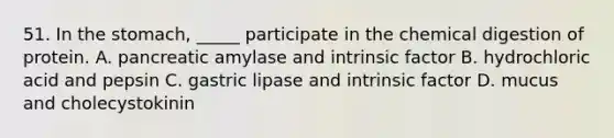 51. In the stomach, _____ participate in the chemical digestion of protein. A. pancreatic amylase and intrinsic factor B. hydrochloric acid and pepsin C. gastric lipase and intrinsic factor D. mucus and cholecystokinin