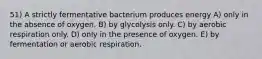 51) A strictly fermentative bacterium produces energy A) only in the absence of oxygen. B) by glycolysis only. C) by aerobic respiration only. D) only in the presence of oxygen. E) by fermentation or aerobic respiration.