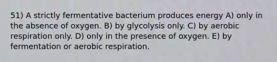 51) A strictly fermentative bacterium produces energy A) only in the absence of oxygen. B) by glycolysis only. C) by aerobic respiration only. D) only in the presence of oxygen. E) by fermentation or aerobic respiration.