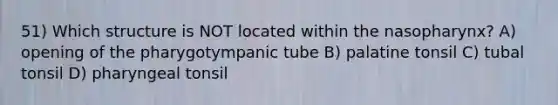 51) Which structure is NOT located within the nasopharynx? A) opening of the pharygotympanic tube B) palatine tonsil C) tubal tonsil D) pharyngeal tonsil