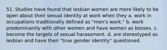 51. Studies have found that lesbian women are more likely to be open about their sexual identity at work when they a. work in occupations traditionally defined as "men's work." b. work predominantly with other women and have women as bosses. c. become the targets of sexual harassment. d. are stereotyped as lesbian and have their "true gender identity" questioned.