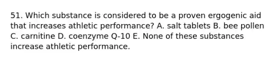 51. Which substance is considered to be a proven ergogenic aid that increases athletic performance? A. salt tablets B. bee pollen C. carnitine D. coenzyme Q-10 E. None of these substances increase athletic performance.