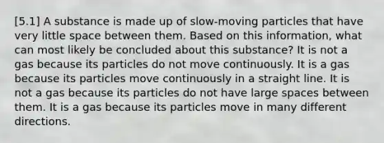 [5.1] A substance is made up of slow-moving particles that have very little space between them. Based on this information, what can most likely be concluded about this substance? It is not a gas because its particles do not move continuously. It is a gas because its particles move continuously in a straight line. It is not a gas because its particles do not have large spaces between them. It is a gas because its particles move in many different directions.