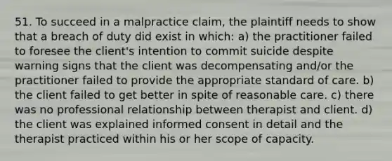 51. To succeed in a malpractice claim, the plaintiff needs to show that a breach of duty did exist in which: a) the practitioner failed to foresee the client's intention to commit suicide despite warning signs that the client was decompensating and/or the practitioner failed to provide the appropriate standard of care. b) the client failed to get better in spite of reasonable care. c) there was no professional relationship between therapist and client. d) the client was explained informed consent in detail and the therapist practiced within his or her scope of capacity.