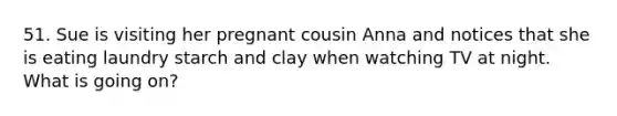 51. Sue is visiting her pregnant cousin Anna and notices that she is eating laundry starch and clay when watching TV at night. What is going on?