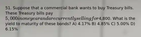 51. Suppose that a commercial bank wants to buy Treasury bills. These Treasury bills pay 5,000 in one year and are currently selling for4,800. What is the yield to maturity of these bonds? A) 4.17% B) 4.85% C) 5.00% D) 6.15%