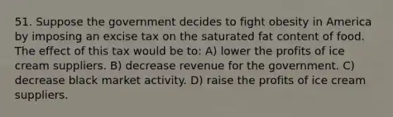 51. Suppose the government decides to fight obesity in America by imposing an excise tax on the saturated fat content of food. The effect of this tax would be to: A) lower the profits of ice cream suppliers. B) decrease revenue for the government. C) decrease black market activity. D) raise the profits of ice cream suppliers.