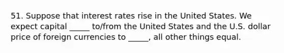 51. Suppose that interest rates rise in the United States. We expect capital _____ to/from the United States and the U.S. dollar price of foreign currencies to _____, all other things equal.