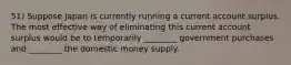 51) Suppose Japan is currently running a current account surplus. The most effective way of eliminating this current account surplus would be to temporarily ________ government purchases and ________ the domestic money supply.