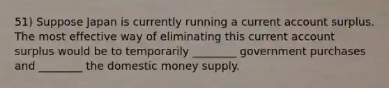 51) Suppose Japan is currently running a current account surplus. The most effective way of eliminating this current account surplus would be to temporarily ________ government purchases and ________ the domestic money supply.