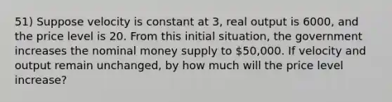 51) Suppose velocity is constant at 3, real output is 6000, and the price level is 20. From this initial situation, the government increases the nominal money supply to 50,000. If velocity and output remain unchanged, by how much will the price level increase?