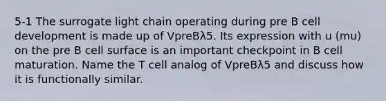 5-1 The surrogate light chain operating during pre B cell development is made up of VpreBλ5. Its expression with u (mu) on the pre B cell surface is an important checkpoint in B cell maturation. Name the T cell analog of VpreBλ5 and discuss how it is functionally similar.