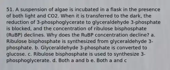 51. A suspension of algae is incubated in a flask in the presence of both light and CO2. When it is transferred to the dark, the reduction of 3-phosphoglycerate to glyceraldehyde 3-phosphate is blocked, and the concentration of ribulose bisphosphate (RuBP) declines. Why does the RuBP concentration decline? a. Ribulose bisphosphate is synthesized from glyceraldehyde 3-phosphate. b. Glyceraldehyde 3-phosphate is converted to glucose. c. Ribulose bisphosphate is used to synthesize 3-phosphoglycerate. d. Both a and b e. Both a and c