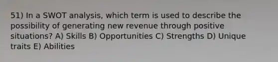 51) In a SWOT analysis, which term is used to describe the possibility of generating new revenue through positive situations? A) Skills B) Opportunities C) Strengths D) Unique traits E) Abilities