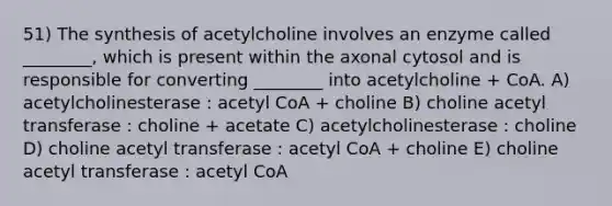 51) The synthesis of acetylcholine involves an enzyme called ________, which is present within the axonal cytosol and is responsible for converting ________ into acetylcholine + CoA. A) acetylcholinesterase : acetyl CoA + choline B) choline acetyl transferase : choline + acetate C) acetylcholinesterase : choline D) choline acetyl transferase : acetyl CoA + choline E) choline acetyl transferase : acetyl CoA