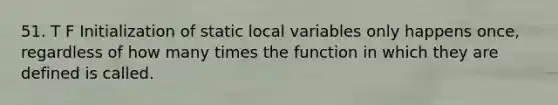 51. T F Initialization of static local variables only happens once, regardless of how many times the function in which they are defined is called.