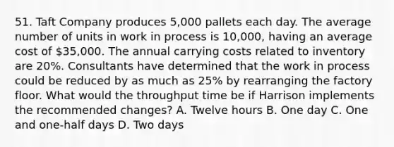 51. Taft Company produces 5,000 pallets each day. The average number of units in work in process is 10,000, having an average cost of 35,000. The annual carrying costs related to inventory are 20%. Consultants have determined that the work in process could be reduced by as much as 25% by rearranging the factory floor. What would the throughput time be if Harrison implements the recommended changes? A. Twelve hours B. One day C. One and one-half days D. Two days