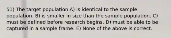 51) The target population A) is identical to the sample population. B) is smaller in size than the sample population. C) must be defined before research begins. D) must be able to be captured in a sample frame. E) None of the above is correct.