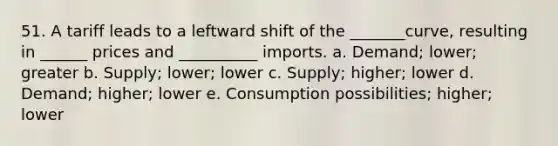 51. A tariff leads to a leftward shift of the _______curve, resulting in ______ prices and __________ imports. a. Demand; lower; greater b. Supply; lower; lower c. Supply; higher; lower d. Demand; higher; lower e. Consumption possibilities; higher; lower