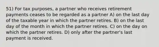 51) For tax purposes, a partner who receives retirement payments ceases to be regarded as a partner A) on the last day of the taxable year in which the partner retires. B) on the last day of the month in which the partner retires. C) on the day on which the partner retires. D) only after the partner's last payment is received.