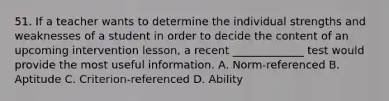 51. If a teacher wants to determine the individual strengths and weaknesses of a student in order to decide the content of an upcoming intervention lesson, a recent _____________ test would provide the most useful information. A. Norm-referenced B. Aptitude C. Criterion-referenced D. Ability