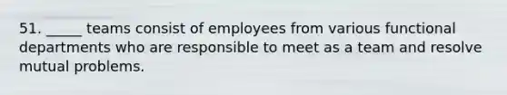 51. _____ teams consist of employees from various functional departments who are responsible to meet as a team and resolve mutual problems.