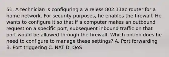 51. A technician is configuring a wireless 802.11ac router for a home network. For security purposes, he enables the firewall. He wants to configure it so that if a computer makes an outbound request on a specific port, subsequent inbound traffic on that port would be allowed through the firewall. Which option does he need to configure to manage these settings? A. Port forwarding B. Port triggering C. NAT D. QoS