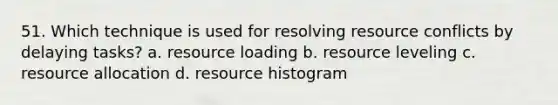 51. Which technique is used for resolving resource conflicts by delaying tasks? a. resource loading b. resource leveling c. resource allocation d. resource histogram