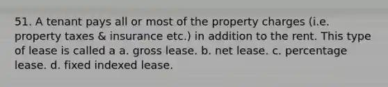 51. A tenant pays all or most of the property charges (i.e. property taxes & insurance etc.) in addition to the rent. This type of lease is called a a. gross lease. b. net lease. c. percentage lease. d. fixed indexed lease.